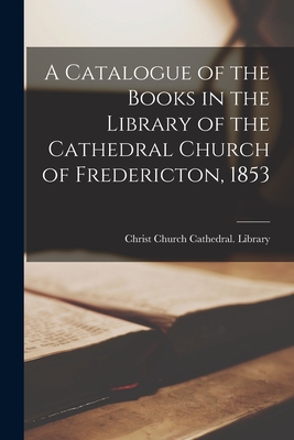 A Catalogue of the Books in the Library of the Cathedral Church of Fredericton, 1853 [microform] - Christ Church Cathedral (Fredericton (Creator)