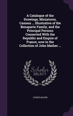 A Catalogue of the Drawings, Miniatures, Cameos ... Illustrative of the Bonaparte Family, and the Principal Persons Connected With the Republic and Empire of France, now in the Collection of John Mather ... - Mayer, Joseph