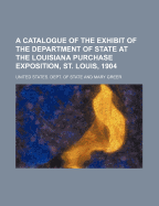 A Catalogue of the Exhibit of the Department of State at the Louisiana Purchase Exposition, St. Louis, 1904 (Classic Reprint)