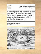 A Catalogue of the Libraries of the Late Rev. Dr. William Borlase, ... Dr. Joseph Nicol Scott, ... the Sale Begins in August, 1773, ... by Benjamin White,