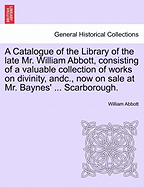 A Catalogue of the Library of the Late Mr. William Abbott, Consisting of a Valuable Collection of Works on Divinity, Andc., Now on Sale at Mr. Baynes' ... Scarborough. - Abbott, William