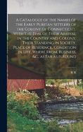 A Catalogue of the Names of the Early Puritan Settlers of the Colony of Connecticut, With the Time of Their Arrival in the Country and Colony, Their Standing in Society, Place of Residence, Condition in Life, Where From, Business, &c., as far as is Found
