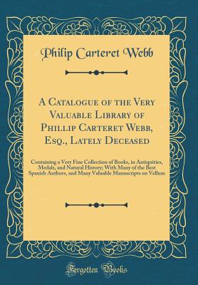 A Catalogue of the Very Valuable Library of Phillip Carteret Webb, Esq., Lately Deceased: Containing a Very Fine Collection of Books, in Antiquities, Medals, and Natural History; With Many of the Best Spanish Authors, and Many Valuable Manuscripts on Vell - Webb, Philip Carteret