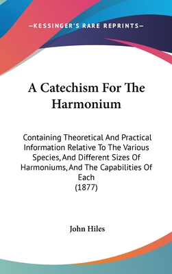 A Catechism For The Harmonium: Containing Theoretical And Practical Information Relative To The Various Species, And Different Sizes Of Harmoniums, And The Capabilities Of Each (1877) - Hiles, John