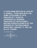 A Catechism Written in Latin by A. Nowell, Together with the Same Catechism Tr. Into English by T. Norton. Appended Is a Sermon Preached by Dean Nowell Before Queen Elizabeth at the Opening of the Parliament Which Met January 11, 1563. Ed. by G.E. Corrie