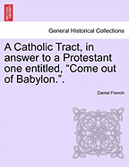 A Catholic Tract, in Answer to a Protestant One Entitled, Come Out of Babylon.. - French, Daniel