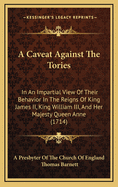 A Caveat Against the Tories: In an Impartial View of Their Behavior in the Reigns of King James II, King William III, and Her Majesty Queen Anne (1714)