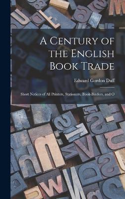 A Century of the English Book Trade: Short Notices of all Printers, Stationers, Book-binders, and O - Duff, Edward Gordon
