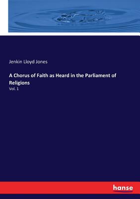 A Chorus of Faith as Heard in the Parliament of Religions: Vol. 1 - Jones, Jenkin Lloyd