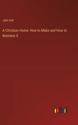 A Christian Home: How to Make and How to Maintain It - Hall, John