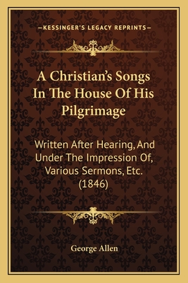 A Christian's Songs in the House of His Pilgrimage: Written After Hearing, and Under the Impression Of, Various Sermons, Etc. (1846) - Allen, George