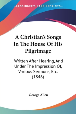 A Christian's Songs In The House Of His Pilgrimage: Written After Hearing, And Under The Impression Of, Various Sermons, Etc. (1846) - Allen, George