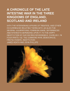 A Chronicle of the Late Intestine War in the Three Kingdoms of England, Scotland and Ireland; With the Intervening Affairs of Treaties, and Other Occurrences Relating Thereunto. as Also the Several Usurpations, Forreign Wars, Differences and Interests Dep