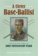 A Clever Base-Ballist: The Life and Times of John Montgomery Ward - Salvatore, Bryan Di, and Di Salvatore, Bryan, Mr.