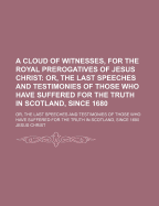 A Cloud of Witnesses, for the Royal Prerogatives of Jesus Christ: Or, the Last Speeches and Testimonies of Those Who Have Suffered for the Truth in Scotland, Since 1680