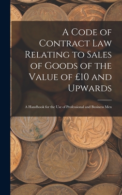 A Code of Contract Law Relating to Sales of Goods of the Value of 10 and Upwards: A Handbook for the Use of Professional and Business Men - Anonymous