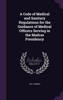 A Code of Medical and Sanitary Regulations for the Guidance of Medical Officers Serving in the Madras Presidency - Cornish, W R