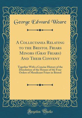 A Collectanea Relating to the Bristol Friars Minors (Gray Friars) and Their Convent: Together with a Concise History of the Dissolution of the Houses of the Four Orders of Mendicant Friars in Bristol (Classic Reprint) - Weare, George Edward