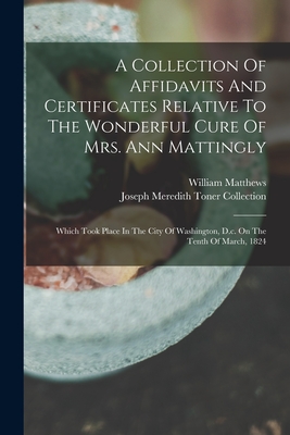 A Collection Of Affidavits And Certificates Relative To The Wonderful Cure Of Mrs. Ann Mattingly: Which Took Place In The City Of Washington, D.c. On The Tenth Of March, 1824 - Matthews, William, and Joseph Meredith Toner Collection (Lib (Creator)