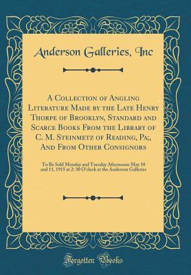 A Collection of Angling Literature Made by the Late Henry Thorpe of Brooklyn, Standard and Scarce Books from the Library of C. M. Steinmetz of Reading, Pa;, and from Other Consignors: To Be Sold Monday and Tuesday Afternoons May 10 and 11, 1915 at 2: 30 O - Inc, Anderson Galleries