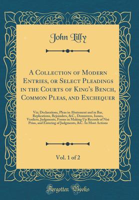 A Collection of Modern Entries, or Select Pleadings in the Courts of King's Bench, Common Pleas, and Exchequer, Vol. 1 of 2: Viz; Declarations, Pleas in Abatement and in Bar, Replications, Rejoinders, &c., Demurrers, Issues, Verdicts, Judgments, Forms in - Lilly, John