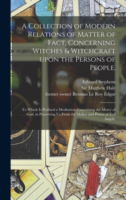 A Collection of Modern Relations of Matter of Fact, Concerning Witches & Witchcraft Upon the Persons of People.: To Which is Prefixed a Meditation Concerning the Mercy of God, in Preserving Us From the Malice and Power of Evil Angels. - Stephens, Edward D 1706 (Creator), and Hale, Matthew, Sir (Creator), and Edgar, Berman Le Roy Former Owner (Creator)