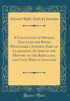 A Collection of Several Tracts of the Right Honourable Edward, Earl of Clarendon, Author of the History of the Rebellion, and Civil Wars in England (Classic Reprint) - Clarendon, Edward Hyde Earl of