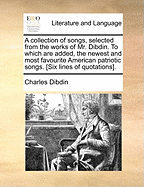 A Collection of Songs, Selected from the Works of Mr. Dibdin, to Which Are Added the Newest and Most Favourite American Patriotic Songs