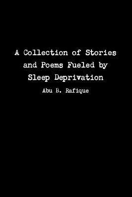 A Collection of Stories and Poems Fueled by Sleep Deprivation - Rafique, Abu B.