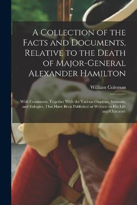 A Collection of the Facts and Documents, Relative to the Death of Major-General Alexander Hamilton: With Comments, Together With the Various Orations, Sermons, and Eulogies, That Have Been Published or Written on his Life and Character - Coleman, William