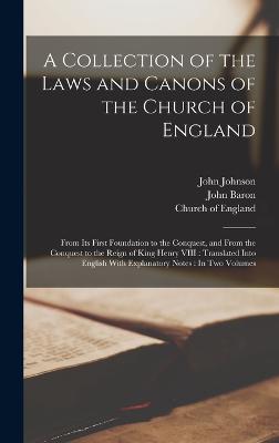 A Collection of the Laws and Canons of the Church of England: From Its First Foundation to the Conquest, and From the Conquest to the Reign of King Henry VIII: Translated Into English With Explanatory Notes: In Two Volumes - Johnson, John, and Church of England (Creator), and Baron, John