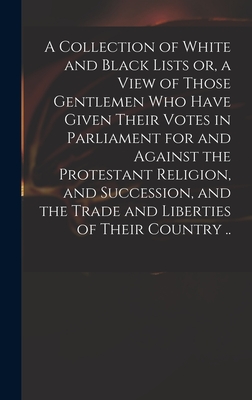 A Collection of White and Black Lists or, a View of Those Gentlemen Who Have Given Their Votes in Parliament for and Against the Protestant Religion, and Succession, and the Trade and Liberties of Their Country .. - Anonymous