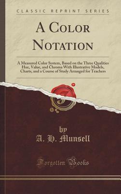 A Color Notation: A Measured Color System, Based on the Three Qualities Hue, Value, and Chroma with Illustrative Models, Charts, and a Course of Study Arranged for Teachers (Classic Reprint) - Munsell, A H