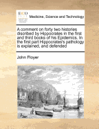 A Comment on Forty Two Histories Discribed by Hippocrates in the First and Third Books of His Epidemics. in the First Part Hippocrates's Pathology Is Explained, and Defended