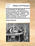 A Commentary on the Book of Common-Prayer, and Administration of the Sacraments, &C. Together with the Psalter or Psalms of David. ... by William Nicholls, D.D. the Second Edition Corrected. Volume 2 of 2