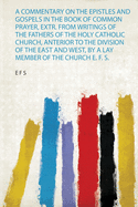 A Commentary on the Epistles and Gospels in the Book of Common Prayer, Extr. from Writings of the Fathers of the Holy Catholic Church, Anterior to the Division of the East and West, by a Lay Member of the Church E. F. S.