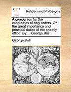 A Companion for the Candidates of Holy Orders. Or, the Great Importance and Principal Duties of the Priestly Office. by ... George Bull, ...