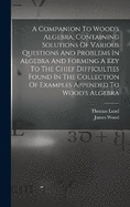 A Companion To Wood's Algebra, Containing Solutions Of Various Questions And Problems In Algebra And Forming A Key To The Chief Difficulties Found In The Collection Of Examples Appended To Wood's Algebra