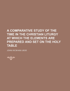 A Comparative Study of the Time in the Christian Liturgy at Which the Elements Are Prepared and Set on the Holy Table - Legg, John Wickham