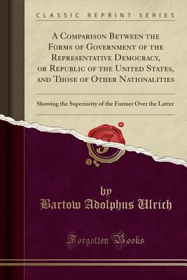 A Comparison Between the Forms of Government of the Representative Democracy, or Republic of the United States, and Those of Other Nationalities: Showing the Superiority of the Former Over the Latter (Classic Reprint) - Ulrich, Bartow Adolphus