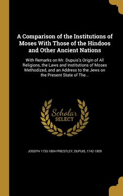 A Comparison of the Institutions of Moses With Those of the Hindoos and Other Ancient Nations: With Remarks on Mr. Dupuis's Origin of All Religions, the Laws and Institutions of Moses Methodized, and an Address to the Jews on the Present State of The... - Priestley, Joseph 1733-1804, and Dupuis, 1742-1809 (Creator)