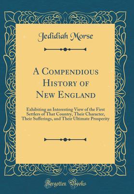 A Compendious History of New England: Exhibiting an Interesting View of the First Settlers of That Country, Their Character, Their Sufferings, and Their Ultimate Prosperity (Classic Reprint) - Morse, Jedidiah