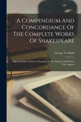 A Compendium And Concordance Of The Complete Works Of Shakespeare: Also, An Index Of Every Character In The Dramas And Where They Appear - Smith, George a