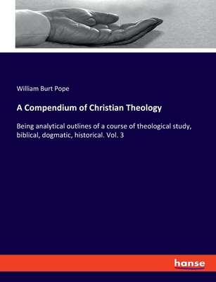 A Compendium of Christian Theology: Being analytical outlines of a course of theological study, biblical, dogmatic, historical. Vol. 3 - Pope, William Burt