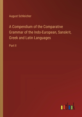 A Compendium of the Comparative Grammar of the Indo-European, Sanskrit, Greek and Latin Languages: Part II - Schleicher, August