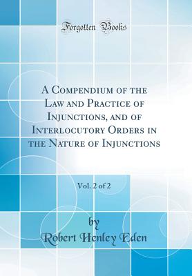 A Compendium of the Law and Practice of Injunctions, and of Interlocutory Orders in the Nature of Injunctions, Vol. 2 of 2 (Classic Reprint) - Eden, Robert Henley