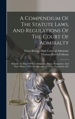 A Compendium Of The Statute Laws, And Regulations Of The Court Of Admiralty: Relative To Ships Of War, Privateers, Prizes, Recaptures, And Prize-money. With An Appendix Of Notes, Precedents, &c - Horne, Thomas Hartwell, and Great Britain High Court of Admiralty (Creator)