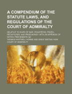 A Compendium of the Statute Laws, and Regulations of the Court of Admiralty: Relative to Ships of War, Privateers, Prizes, Recaptures, and Prize-Money. With an Appendix of Notes, Precedents, &C