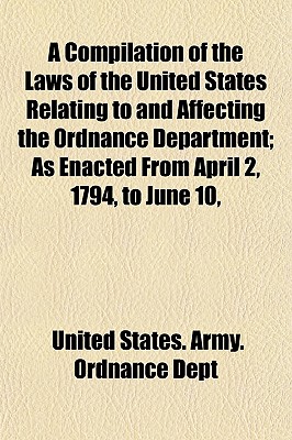 A Compilation of the Laws of the United States Relating to and Affecting the Ordnance Department: As Enacted from April 2, 1794, to June 10, 1872. - Dept, United States Army Ordnance