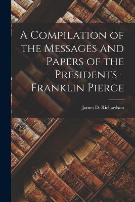 A Compilation of the Messages and Papers of the Presidents - Franklin Pierce - Richardson, James D